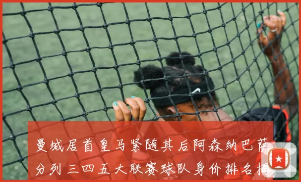 曼城居首皇马紧随其后阿森纳巴萨分列三四五大联赛球队身价排名揭秘